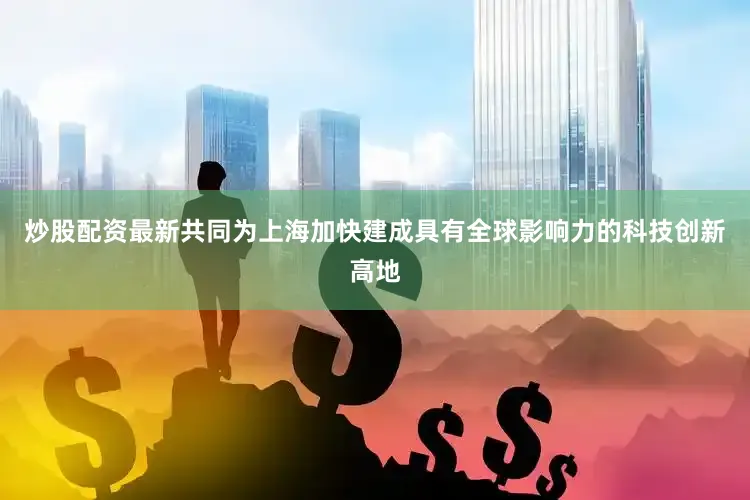 炒股配资最新共同为上海加快建成具有全球影响力的科技创新高地