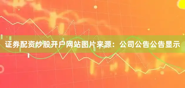 证券配资炒股开户网站图片来源：公司公告　　公告显示