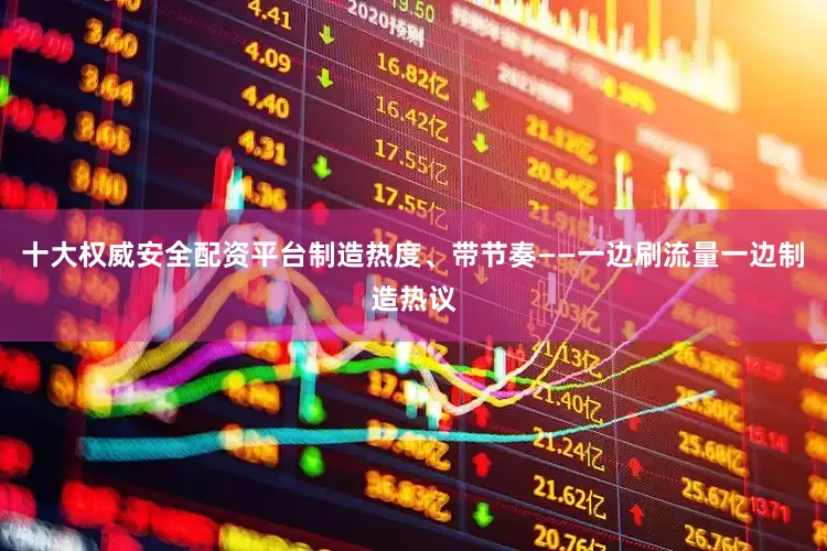 十大权威安全配资平台制造热度、带节奏——一边刷流量一边制造热议