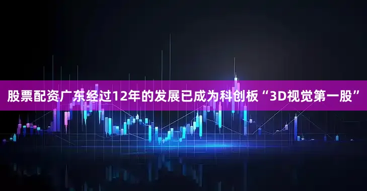 股票配资广东经过12年的发展已成为科创板“3D视觉第一股”